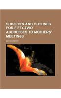 Subjects and Outlines for Fifty-Two Addresses to Mothers' Meetings