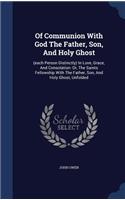 Of Communion With God The Father, Son, And Holy Ghost: (each Person Distinctly) In Love, Grace, And Consolation: Or, The Saints Fellowship With The Father, Son, And Holy Ghost, Unfolded