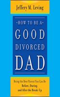 How to Be a Good Divorced Dad: Being the Best Parent You Can Be Before, During and After the Break-Up