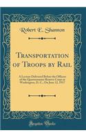 Transportation of Troops by Rail: A Lecture Delivered Before the Officers of the Quartermaster Reserve Corps at Washington, D. C., On June 12, 1917 (Classic Reprint)