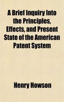 A Brief Inquiry Into the Principles, Effects, and Present State of the American Patent System