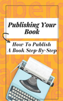 Publishing Your Book: How To Publish A Book Step-By-Step: Publishing Your Book