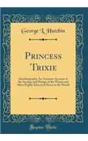 Princess Trixie: Autobiography; An Accurate Account of the Sayings and Doings of the Wisest and Most Highly Educated Horse in the World (Classic Reprint): Autobiography; An Accurate Account of the Sayings and Doings of the Wisest and Most Highly Educated Horse in the World (Classic Reprint)