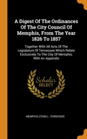 Digest Of The Ordinances Of The City Council Of Memphis, From The Year 1826 To 1857: Together With All Acts Of The Legislature Of Tennessee Which Relate Exclusively To The City Of Memphis, With An Appendix