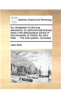 An Introduction to the True Astronomy: Or, Astronomical Lectures Read in the Astronomical School of the University of Oxford. by John Keill, ... the Sixth Edition, Corrected.