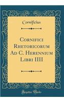 Cornifici Rhetoricorum Ad C. Herennium Libri IIII (Classic Reprint)