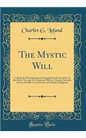 The Mystic Will: A Method of Developing and Strengthening the Faculties of the Mind, Through the Awakened Will, by a Simple, Scientific Process Possible to Any Person of Ordinary Intelligence (Classic Reprint): A Method of Developing and Strengthening the Faculties of the Mind, Through the Awakened Will, by a Simple, Scientific Process Possible to Any Perso