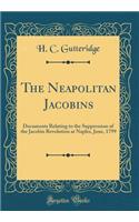 The Neapolitan Jacobins: Documents Relating to the Suppression of the Jacobin Revolution at Naples, June, 1799 (Classic Reprint)