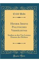 Henrik Ibsens Politisches Vermächtnis: Studien zu den Vier Letzten Dramen des Dichters (Classic Reprint)
