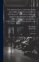 Municipal Corporations Act, 1882, and Provisions of the Ballot Act and Corrupt Practices Prevention Acts Applicable to Municipal Elections, and Other Statutes