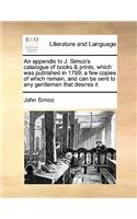 An appendix to J. Simco's catalogue of books & prints, which was published in 1799; a few copies of which remain, and can be sent to any gentleman that desires it