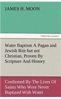 Water Baptism a Pagan and Jewish Rite But Not Christian, Proven by Scripture and History Confirmed by the Lives of Saints Who Were Never Baptized with