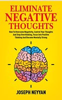 ELIMINATE NEGATIVE THOUGHTS : How To Overcome Negativity, Control Your Thoughts And Stop Overthinking, Focus Into Positive Thinking And Become Mentally Strong