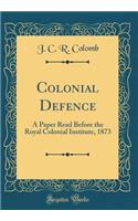 Colonial Defence: A Paper Read Before the Royal Colonial Institute, 1873 (Classic Reprint)