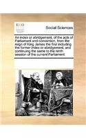 An Index or Abridgement, of the Acts of Parliament and Convention, from the Reign of King James the First Including the Former Index or Abridgement, and Continuing the Same to the Ninth Session of the Current Parliament