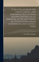 True Relation of the Unjust, Cruell, and Barbarous Proceedings Against the English at Amboyna, in the East Indies, by the Neatherlandish Governour, and Council There