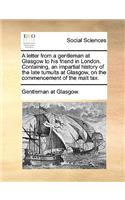 A Letter from a Gentleman at Glasgow to His Friend in London. Containing, an Impartial History of the Late Tumults at Glasgow, on the Commencement of the Malt Tax.