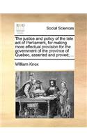 The Justice and Policy of the Late Act of Parliament, for Making More Effectual Provision for the Government of the Province of Quebec, Asserted and Proved; ...