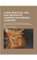 A New, Practical and Easy Method of Learning the Swedish Language; Including Rules for Pronunciation Exercises, Reading Lessons, Lists of Useful WOR
