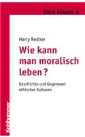 Wie Kann Man Moralisch Leben?: Geschichte Und Gegenwart Ethischer Kulturen: Geschichte Und Gegenwart Ethischer Kulturen