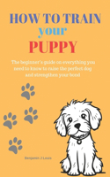 How to train your puppy: The beginner's guide on everything you need to know to raise the perfect dog and strengthen your bond