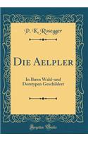Die Aelpler: In Ihren Wald-und Dorstypen Geschildert (Classic Reprint)