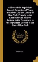 Address of the Republican General Committee of Young men of the City and County of New-York, Friendly to the Election of Gen. Andrew Jackson to the Presidency, to the Republican Electors of the State of New-York