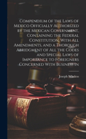 Compendium of the Laws of Mexico Officially Authorized by the Mexican Government, Containing the Federal Constitution, With all Amendments, and a Thorough Abridgment of all the Codes and Special Laws of Importance to Foreigners Concerned With Busin