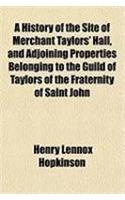 A History of the Site of Merchant Taylors' Hall, and Adjoining Properties Belonging to the Guild of Taylors of the Fraternity of Saint John
