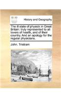 The ill state of physick in Great Britain: truly represented to all lovers of health, and of their country. And an apology for the regular physicians.(English)