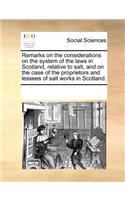 Remarks on the Considerations on the System of the Laws in Scotland, Relative to Salt, and on the Case of the Proprietors and Lessees of Salt Works in Scotland.