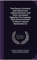 The Charter, Provincial and Federal Laws, Judicial Decisions, and Divers Documents Repecting the Company, with Contract Granted to Messrs. Duncan MacDonald & Co