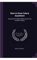 How to Grow Celery Anywhere: Giving the Principles Which Govern the Growth of Celery