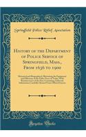 History of the Department of Police Service of Springfield, Mass., from 1636 to 1900: Historical and Biographical, Illustrating the Equipment and Efficiency of the Police Force of Today, with Reminiscences of the Past, Containing Authentic Informat: Historical and Biographical, Illustrating the Equipment and Efficiency of the Police Force of Today, with Reminiscences of the Past, Containing Auth