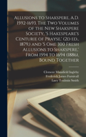 Allusions to Shakspere, A.D. 1592-1693. The two Volumes of the New Shakspere Society, 's Hakespeare's Centurie of Prayse, ' (2d ed., 1879, ) and 's ome 300 Fresh Allusions to Shakspere, ' From 1594 to 1694 (1886), Bound Together