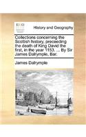 Collections concerning the Scottish history, preceeding the death of King David the first, in the year 1153. ... By Sir James Dalrymple, Bar.