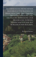 Allerneuestes Münchener Kochbuch für baierische Mädchen und Hausfrauen, oder gründliche und deutliche Anweisung zur Besorgung sowohl herrschaftlicher als bürgerlicher Küchen.