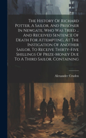 History Of Richard Potter, A Sailor, And Prisoner In Newgate, Who Was Tried ... And Received Sentence Of Death For Attempting, At The Instigation Of Another Sailor, To Receive Thirty-five Shillings Of Prize-money Due To A Third Sailor. Containing