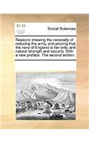 Reasons shewing the necessity of reducing the army, and proving that the navy of England is her only, and natural strength and security. With a new preface. The second edition.