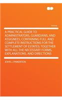 A Practical Guide to Administrators, Guardians, and Assignees, Containing Full and Complete Instructions for the Settlement of Estates; Together with All the Necessary Forms, Explanations, and Directions