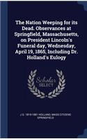 Nation Weeping for its Dead. Observances at Springfield, Massachusetts, on President Lincoln's Funeral day, Wednesday, April 19, 1865, Including Dr. Holland's Eulogy