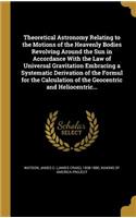 Theoretical Astronomy Relating to the Motions of the Heavenly Bodies Revolving Around the Sun in Accordance with the Law of Universal Gravitation Embracing a Systematic Derivation of the Formul for the Calculation of the Geocentric and Heliocentric