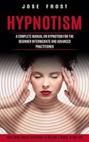 Hypnotism: A Complete Manual on Hypnotism for the Beginner Intermediate and Advanced Practitioner (Learn Mind Control Techniques to Become a Master of Your Lif