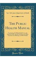The Public Health Manual: Containing the Public Health Law, the Sanitary Code, and the Provisions in Other General Laws Relating to Public Health (Classic Reprint)