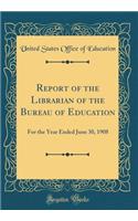 Report of the Librarian of the Bureau of Education: For the Year Ended June 30, 1908 (Classic Reprint): For the Year Ended June 30, 1908 (Classic Reprint)