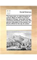 The Livery-Man: Or, Plain Thoughts on Publick Affairs in Which the Present Situation of Things, Some Late Writings Concerning the Liberty of the Press, the General (English)