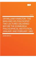 Sir William Hamilton: The Man and His Philosophy: Two Lectures Delivered Before the Edinburgh Philosophical Institution, January and February 1883