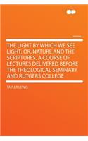 The Light by Which We See Light; Or, Nature and the Scriptures. a Course of Lectures Delivered Before the Theological Seminary and Rutgers College