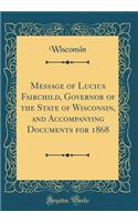 Message of Lucius Fairchild, Governor of the State of Wisconsin, and Accompanying Documents for 1868 (Classic Reprint)