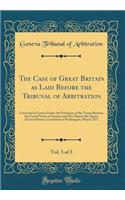The Case of Great Britain as Laid Before the Tribunal of Arbitration, Vol. 3 of 3: Convened at Geneva Under the Provisions of the Treaty Between the United States of America and Her Majesty the Queen of Great Britain, Concluded at Washington, May 8